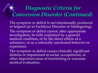 Diagnostic Criteria forDiagnostic Criteria for
Conversion Disorder (Continued)Conversion Disorder (Continued)
The symptom or deficit is not intentionally produced
or feigned (as in Factitious Disorder or Malingering).
The symptom or deficit cannot, after appropriate
investigation, be fully explained by a general
medical condition, or by the direct effects of a
substance, or as a culturally sanctioned behavior or
experience.
The symptom or deficit causes clinically significant
distress or impairment in social, occupational, or
other important areas of functioning or warrants
medical evaluation.
 