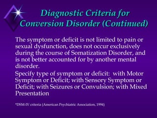 Diagnostic Criteria forDiagnostic Criteria for
Conversion Disorder (Continued)Conversion Disorder (Continued)
The symptom or deficit is not limited to pain or
sexual dysfunction, does not occur exclusively
during the course of Somatization Disorder, and
is not better accounted for by another mental
disorder.
Specify type of symptom or deficit: with Motor
Symptom or Deficit; with Sensory Symptom or
Deficit; with Seizures or Convulsion; with Mixed
Presentation
*DSM-IV criteria (American Psychiatric Association, 1994)
 