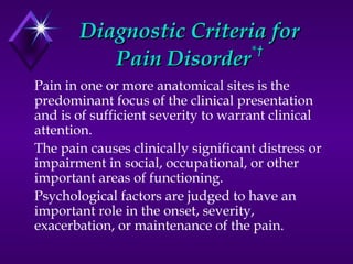 Diagnostic Criteria forDiagnostic Criteria for
Pain DisorderPain Disorder*†*†
Pain in one or more anatomical sites is the
predominant focus of the clinical presentation
and is of sufficient severity to warrant clinical
attention.
The pain causes clinically significant distress or
impairment in social, occupational, or other
important areas of functioning.
Psychological factors are judged to have an
important role in the onset, severity,
exacerbation, or maintenance of the pain.
 