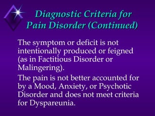 Diagnostic Criteria forDiagnostic Criteria for
Pain Disorder (Continued)Pain Disorder (Continued)
The symptom or deficit is not
intentionally produced or feigned
(as in Factitious Disorder or
Malingering).
The pain is not better accounted for
by a Mood, Anxiety, or Psychotic
Disorder and does not meet criteria
for Dyspareunia.
 