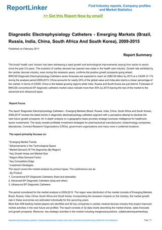 Find Industry reports, Company profiles
ReportLinker                                                                                                      and Market Statistics
                                               >> Get this Report Now by email!



Diagnostic Electrophysiology Catheters - Emerging Markets (Brazil,
Russia, India, China, South Africa And South Korea), 2009-2015
Published on February 2011

                                                                                                                                                      Report Summary

The broad 'health care' division has been witnessing a rapid growth and technological improvements varying from sector to sector
since the past 3-5 years. The evolution of cardiac devices has opened new vistas in the health care industry. Growth rate exhibited by
the cardiac devices industry, even during the recession years, confirms the positive growth prospects going ahead.
BRICSS Diagnostic Electrophysiology Catheters sector forecasts are expected to reach at US$0.58 billion by 2015 at a CAGR of 11%
during the analysis period 2009-2015. China accounts for nearly 24% of the global value and India also claims a closer percentage of
the market. In terms of CAGR, China is the fastest growing regions while India, Russia and South Korea are just behind. Forecasts of
BRICSS conventional EP diagnostic catheters market value indicate more than 50% by 2015 leaving the rest of the market to the
advanced and ultrasound types.



Report Focus:


The report 'Diagnostic Electrophysiology Catheters - Emerging Markets (Brazil, Russia, India, China, South Africa and South Korea),
2009-2015' reviews the latest trends in diagnostic electrophysiology catheters segment with a perceptive attempt to disclose the
near-future growth prospects. An in-depth analysis on a geographic basis provides strategic business intelligence for healthcare
sector investments. The study reveals profitable investment strategies for pharmaceutical manufacturers, biotechnology companies,
laboratories, Contract Research Organizations (CROs), government organizations and many more in preferred locations.


The report primarily focuses on:


' Emerging Market Trends
' Advancements in the Technological Space
' Market Demand Of The Segments (By-Region)
' Key Growth Areas and Market Size
' Region-Wise Demand Factor
' Key Competitors Edge
' Investment Strategies
The report covers the market analysis by product types. The subdivisions are as:
- By Product
1. Conventional EP Diagnostic Catheters (fixed and steerable)
2. Advanced EP Diagnostic Catheters (loop and other)
3. Ultrasound EP Diagnostic Catheters


The period considered for the market analysis is 2009-2015. The region wise distribution of the market consists of Emerging Markets
Brazil, Russia, India, China, South Africa and South Korea. Incorporating the recession impacts on the industry, the market growth
rate in these economies are estimated individually for the upcoming years.
More than 608 leading market players are identified and 82 key companies in cardiac medical devices industry that project improved
market activities in the near future are profiled. The report consists of 32 data charts describing the market shares, sales forecasts
and growth prospects. Moreover, key strategic activities in the market including mergers/acquisitions, collaborations/partnerships,


Diagnostic Electrophysiology Catheters - Emerging Markets (Brazil, Russia, India, China, South Africa And South Korea), 2009-2015 (From Slideshare)             Page 1/17
 