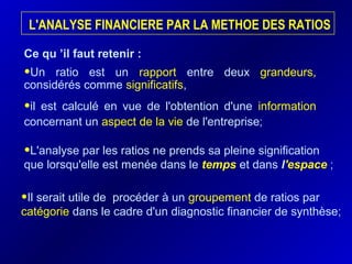 L'ANALYSE FINANCIERE PAR LA METHOE DES RATIOS
Ce qu ’il faut retenir :
•Un ratio est un rapport entre deux grandeurs,
considérés comme significatifs,
•il est calculé en vue de l'obtention d'une information
concernant un aspect de la vie de l'entreprise;
•Il serait utile de procéder à un groupement de ratios par
catégorie dans le cadre d'un diagnostic financier de synthèse;
•L'analyse par les ratios ne prends sa pleine signification
que lorsqu'elle est menée dans le temps et dans l'espace ;
 