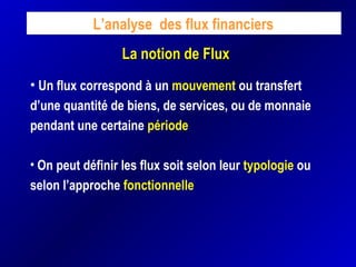 La notion de FluxLa notion de Flux
L’analyse des flux financiers
• Un flux correspond à un mouvement ou transfert
d’une quantité de biens, de services, ou de monnaie
pendant une certaine période
• On peut définir les flux soit selon leur typologie ou
selon l’approche fonctionnelle
 