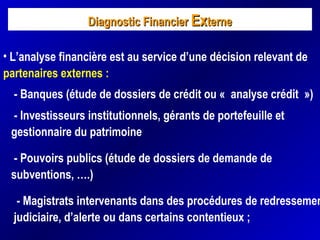 Diagnostic FinancierDiagnostic Financier ExExterneterne
• L’analyse financière est au service d’une décision relevant de
partenaires externes :
- Banques (étude de dossiers de crédit ou « analyse crédit »)
- Investisseurs institutionnels, gérants de portefeuille et
gestionnaire du patrimoine
- Pouvoirs publics (étude de dossiers de demande de
subventions, ….)
- Magistrats intervenants dans des procédures de redressemen
judiciaire, d’alerte ou dans certains contentieux ;
 