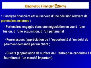 Diagnostic FinancierDiagnostic Financier ExExterneterne
• L’analyse financière est au service d’une décision relevant de
partenaires externes :
- Partenaires engagés dans une négociation en vue d ’une
fusion, d ’une acquisition, d ’un partenariat
- Fournisseurs (appréciation de l ’opportunité d ’un délai de
paiement demandé par un client ;
- Clients (appréciation de surface de l ’entreprise candidate à la
fourniture d ’un marché important).
 