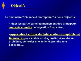 ObjectifsObjectifs
Le Séminaire “ Finance d ’entreprise ” a deux objectifs :
-Initier les participants au maniement des principaux
concepts et outilsconcepts et outils de la gestion financière ;
-Apprendre à utiliser des informations comptables etApprendre à utiliser des informations comptables et
financièresfinancières pour établir un diagnostic, résoudre un
problème, contrôler une activité, prendre une
décision, ...
 
