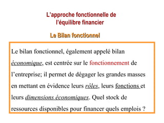 L’approche fonctionnelle de
l’équilibre financier
Le Bilan fonctionnelLe Bilan fonctionnel
Le bilan fonctionnel, également appelé bilan
économique, est centrée sur le fonctionnement de
l’entreprise; il permet de dégager les grandes masses
en mettant en évidence leurs rôles, leurs fonctions et
leurs dimensions économiques. Quel stock de
ressources disponibles pour financer quels emplois ?
 