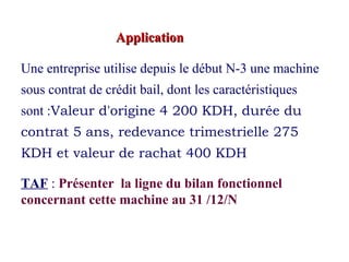 ApplicationApplication
Une entreprise utilise depuis le début N-3 une machine
sous contrat de crédit bail, dont les caractéristiques
sont :Valeur d'origine 4 200 KDH, durée du
contrat 5 ans, redevance trimestrielle 275
KDH et valeur de rachat 400 KDH
TAF : Présenter la ligne du bilan fonctionnel
concernant cette machine au 31 /12/N
 