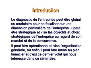 IntroductionIntroduction
Le diagnostic de l’entreprise peut être globalLe diagnostic de l’entreprise peut être global
ou modulaire pour se focaliser sur uneou modulaire pour se focaliser sur une
dimension particulière de l’entreprise .il peutdimension particulière de l’entreprise .il peut
être stratégique et vise les objectifs et choixêtre stratégique et vise les objectifs et choix
stratégiques de l’entreprise au regard de sonstratégiques de l’entreprise au regard de son
marché et de la concurrence.marché et de la concurrence.
Il peut être opérationnel et vise l’organisationIl peut être opérationnel et vise l’organisation
générale, ou enfin il peut être mené au plangénérale, ou enfin il peut être mené au plan
financier et c’est ce dernier volet qui nousfinancier et c’est ce dernier volet qui nous
intéresse dans ce séminaire.intéresse dans ce séminaire.
 