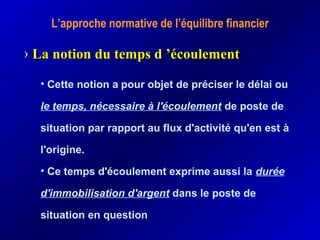L’approche normative de l’équilibre financier
• Cette notion a pour objet de préciser le délai ou
le temps, nécessaire à l'écoulement de poste de
situation par rapport au flux d'activité qu'en est à
l'origine.
• Ce temps d'écoulement exprime aussi la durée
d'immobilisation d'argent dans le poste de
situation en question
› La notion du temps d ’écoulementLa notion du temps d ’écoulement
 