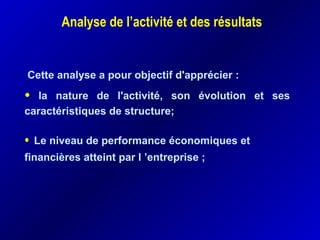 Analyse de l’activité et des résultats
Cette analyse a pour objectif d'apprécier :
• la nature de l'activité, son évolution et ses
caractéristiques de structure;
• Le niveau de performance économiques et
financières atteint par l ’entreprise ;
 