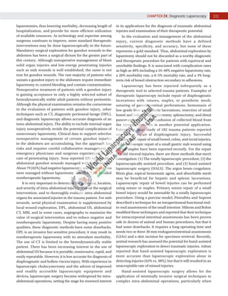 331
CHAPTER 24: Diagnostic Laparoscopy
laparotomies, thus lowering morbidity, decreasing length of
hospitalization, and provide for more efficient utilization
of available resources. As technology and expertise among
surgeons continues to improve, more standard therapeutic
interventions may be done laparoscopically in the future.
Mandatory surgical exploration for gunshot wounds to the
abdomen has been a surgical dictum for the greater part of
this century. Although nonoperative management of blunt
solid organ injuries and low-energy penetrating injuries
such as stab wounds is well established, the same is not
true for gunshot wounds. The vast majority of patients who
sustain a gunshot injury to the abdomen require immediate
laparotomy to control bleeding and contain contamination.
Nonoperative treatment of patients with a gunshot injury
is gaining acceptance in only a highly selected subset of
hemodynamically stable adult patients without peritonitis.
Although the physical examination remains the cornerstone
in the evaluation of patients with gunshot injury, other
techniques such as CT, diagnostic peritoneal lavage (DPL),
and diagnostic laparoscopy allows accurate diagnosis of an
intra-abdominal injury. The ability to exclude internal organ
injury nonoperatively avoids the potential complications of
unnecessary laparotomy. Clinical data to support selective
nonoperative management of certain gunshot injuries
to the abdomen are accumulating, but the approach has
risks and requires careful collaborative management by
emergency physicians and surgeons experienced in the
care of penetrating injury. Sosa reported 121 consecutive
abdominal gunshot wounds managed with laparoscopy.
About 79 (65%) had negative laparoscopy, and these patients
were managed without laparotomy. Another 7.2% avoided
nontherapeutic laparotomy.
It is very important to determine the presence, location,
and severity of intra-abdominal injury to decide the surgical
intervention; and to thoroughly evaluate intra-abdominal
organs for associated injuries in the trauma patient. For stab
wounds, serial physical examination is supplemented by
local wound exploration, DPL, abdominal US, abdominal
CT, MRI, and in some cases, angiography to maximize the
value of surgical intervention and to reduce negative and
nontherapeutic laparotomy. Despite having many positive
qualities, these diagnostic methods have some drawbacks.
DPL is an invasive but sensitive procedure; it may result in
nontherapeutic laparotomy with its attendant morbidity.
The use of CT is limited to the hemodynamically stable
patient. There has been increasing interest in the use of
abdominal US because it is portable, noninvasive, rapid, and
easily repeatable. However, it is less accurate for diagnosis of
diaphragmatic and hollow viscera injury. With experience in
laparoscopic cholecystectomy and the advent of improved
and readily accessible laparoscopic equipment and
devices, laparoscopic surgery became widespread for intra-
abdominal operations, setting the stage for renewed interest
in its applications for the diagnosis of traumatic abdominal
injuries and examination of their therapeutic potential.
In the evaluation and management of the abdominal
injury, current diagnostic methods have a defined
sensitivity, specificity, and accuracy, but none of these
represents a gold standard. Thus, abdominal exploration by
laparotomy should not be discarded as a worthy diagnostic
and therapeutic procedure for patients with equivocal and
unreliable findings. It is associated with complication rates
as high as 40% including a 10–40% negative laparotomy rate,
a 20% morbidity rate, a 0–5% mortality rate, and a 3% long-
term risk of bowel obstruction secondary to adhesions.
Laparoscopy has been reported infrequently as a
therapeutic tool in selected trauma patients. Examples of
therapeutic laparoscopy include repair of diaphragmatic
lacerations with sutures, staples, or prosthetic mesh;
suturing of gastrointestinal perforations; hemostasis of
low-grade liver and splenic lacerations; resection of small
bowel and colon; cholecystectomy; splenectomy; and distal
pancreatectomy. Autotransfusion of collected blood from
the hemoperitoneum is another potential application.
Fabian in a large study of 182 trauma patients reported
one suture repair of diaphragmatic injury. Successful
laparoscopic repair of small bowel, colon, and rectal injuries,
and laparoscopic repair of a small gastric stab wound using
hernia stapler have been reported recently. For the repair
of solid visceral injuries, there are three methods that merit
investigation: (1) The totally laparoscopic procedure, (2) the
laparoscopically assisted procedure, and (3) hand-assisted
laparoscopic surgery (HALS). The argon beam coagulator,
fibrin glue, topical hemostatic agent, and absorbable mesh
may be beneficial for hepatic and splenic lacerations.
Laparoscopic repair of bowel injuries can be performed
using suture or staples. Primary suture repair of a small
bowel injury would be amenable by a totally laparoscopic
procedure. Using a porcine model, Pietrafitta and Soperet
described a technique for an intraperitoneal functional end-
to-end anastomosis of the small intestine. Milsom and Bohm
modified these techniques and reported that their technique
for intracorporeal intestinal anastomosis has been proven
safe in dozens of animal and human procedures, but that it
had some drawbacks. It requires a long operating time and
needs two or three 30 mm endogastrointestinal anastomosis
(GIAs) and a skin incision for specimen retrieval. Recently,
animal research has assessed the potential for hand-assisted
laparoscopic exploration to detect traumatic injuries. Asbun
reported that hand-assisted laparoscopic exploration is
more accurate than laparoscopic exploration alone in
detecting injuries (63% vs. 38%), but that it still resulted in an
unacceptable rate of missed injuries.
Hand-assisted laparoscopic surgery allows for the
application of minimally invasive surgical techniques to
complex intra-abdominal operations, particularly when
 