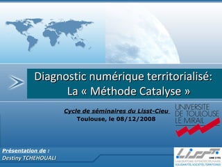 Présentation de  :   Destiny TCHEHOUALI Diagnostic numérique territorialisé:  La « Méthode Catalyse » Cycle de séminaires du Lisst-Cieu  Toulouse, le 08/12/2008  