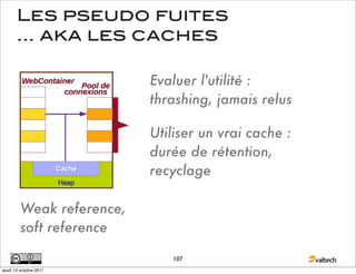Les pseudo fuites
       ... aka les caches

                           Evaluer l'utilité :
                           thrashing, jamais relus

                           Utiliser un vrai cache :
                           durée de rétention,
                           recyclage

         Weak reference,
         soft reference

                              107
jeudi 13 octobre 2011
 