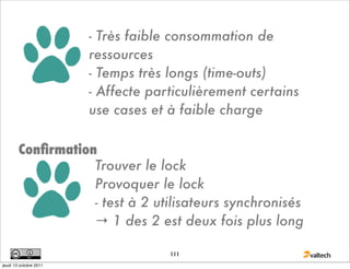 - Très faible consommation de
                        ressources
                        - Temps très longs (time-outs)
                        - Affecte particulièrement certains
                        use cases et à faible charge

        Conﬁrmation
                   Trouver le lock
                   Provoquer le lock
                   - test à 2 utilisateurs synchronisés
                   → 1 des 2 est deux fois plus long

                                     111
jeudi 13 octobre 2011
 