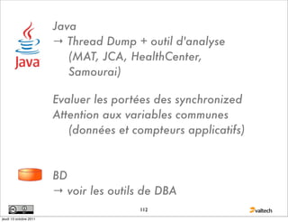 Java
                        → Thread Dump + outil d'analyse
                           (MAT, JCA, HealthCenter,
                           Samourai)

                        Evaluer les portées des synchronized
                        Attention aux variables communes
                           (données et compteurs applicatifs)



                        BD
                        → voir les outils de DBA
                                        112
jeudi 13 octobre 2011
 
