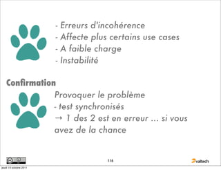 -   Erreurs d'incohérence
                        -   Affecte plus certains use cases
                        -   A faible charge
                        -   Instabilité

   Conﬁrmation
              Provoquer le problème
              - test synchronisés
              → 1 des 2 est en erreur ... si vous
              avez de la chance


                                        116
jeudi 13 octobre 2011
 