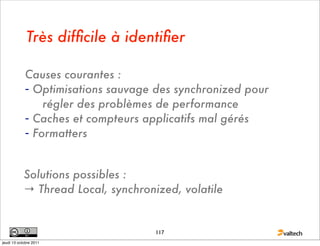 Très difﬁcile à identiﬁer

            Causes courantes :
            - Optimisations sauvage des synchronized pour
                régler des problèmes de performance
            - Caches et compteurs applicatifs mal gérés
            - Formatters


            Solutions possibles :
            → Thread Local, synchronized, volatile


                                     117
jeudi 13 octobre 2011
 