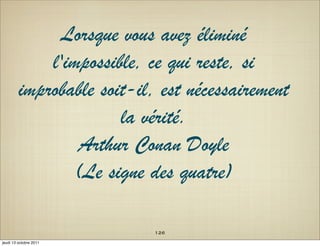 Lorsque vous avez éliminé
             l'impossible, ce qui reste, si
         improbable soit-il, est nécessairement
                       la vérité.
                 Arthur Conan Doyle
                 (Le signe des quatre)

                            126
jeudi 13 octobre 2011
 