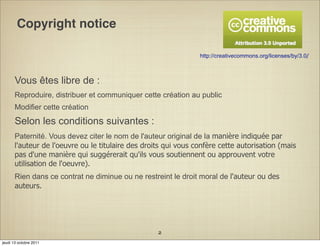 Copyright notice

                                                                 http://creativecommons.org/licenses/by/3.0/



       Vous êtes libre de :
       Reproduire, distribuer et communiquer cette création au public
       Modifier cette création
       Selon les conditions suivantes :
       Paternité. Vous devez citer le nom de l'auteur original de la manière indiquée par
       l'auteur de l'oeuvre ou le titulaire des droits qui vous confère cette autorisation (mais
       pas d'une manière qui suggérerait qu'ils vous soutiennent ou approuvent votre
       utilisation de l'oeuvre).
       Rien dans ce contrat ne diminue ou ne restreint le droit moral de l'auteur ou des
       auteurs.




                                                    2
jeudi 13 octobre 2011
 