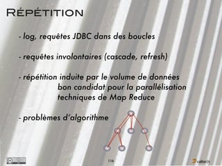 Répétition

 - log, requêtes JDBC dans des boucles

 - requêtes involontaires (cascade, refresh)

 - répétition induite par le volume de données
             bon candidat pour la parallélisation
             techniques de Map Reduce

 - problèmes d’algorithme




                          116
 