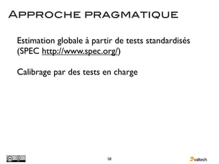 Approche pragmatique

 Estimation globale à partir de tests standardisés
 (SPEC http://www.spec.org/)

 Calibrage par des tests en charge




                          58
 
