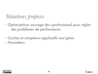 Situations propices
- Optimisations sauvage des synchronized pour régler
   des problèmes de performance

- Caches et compteurs applicatifs mal gérés
- Formatters




                          94
 