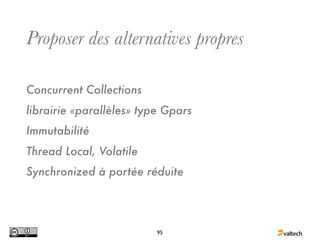 Proposer des alternatives propres

Concurrent Collections
librairie «parallèles» type Gpars
Immutabilité
Thread Local, Volatile
Synchronized à portée réduite




                          95
 