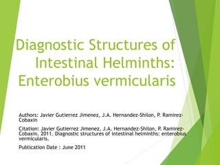 Diagnostic Structures of
Intestinal Helminths:
Enterobius vermicularis
Authors: Javier Gutierrez Jimenez, J.A. Hernandez-Shilon, P. Ramirez-
Cobaxin
Citation: Javier Gutierrez Jimenez, J.A. Hernandez-Shilon, P. Ramirez-
Cobaxin. 2011. Diagnostic structures of intestinal helminths: enterobius
vermicularis.
Publication Date : June 2011
 
