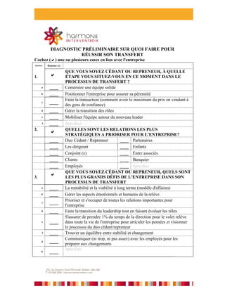 DIAGNOSTIC PRÉLIMINAIRE SUR QUOI FAIRE POUR
                       RÉUSSIR SON TRANSFERT
Cochez () une ou plusieurs cases en lien avec l'entreprise
Question   Réponse (s)

                         QUE VOUS SOYEZ CÉDANT OU REPRENEUR, À QUELLE
1.                      ÉTAPE VOUS SITUEZ-VOUS EN CE MOMENT DANS LE
                         PROCESSUS DE TRANSFERT ?
       a    ____         Construire une équipe solide
       b    ____         Positionner l'entreprise pour assurer sa pérennité
                         Faire la transaction (comment avoir le maximum du prix en vendant à
       c    ____
                         des gens de confiance)
       d    ____         Gérer la transition des rôles
       e    ____         Mobiliser l'équipe autour du nouveau leader
       f    ____         Spécifiez
2.                       QUELLES SONT LES RELATIONS LES PLUS
             
                         STRATÉGIQUES A PRIORISER POUR L'ENTREPRISE?
            ____         Duo Cédant / Repreneur             ____ Partenaires
            ____         Les dirigeant                      ____ Enfants
            ____         Conjoint (e)                       ____ Entre associés
            ____         Clients                            ____ Banquier
            ____         Employés                           ____ Spécifiez __________________
                         QUE VOUS SOYEZ CÉDANT OU REPRENEUR, QUELS SONT
3.
                        LES PLUS GRANDS DÉFIS DE L'ENTREPRISE DANS SON
                         PROCESSUS DE TRANSFERT
       a    ____         La rentabilité et la viabilité à long terme (modèle d'affaires)
       b    ____         Gérer les aspects émotionnels et humains de la relève
                         Prioriser et s'occuper de toutes les relations importantes pour
       c    ____
                         l'entreprise
       d    ____         Faire la transition du leadership tout en faisant évoluer les rôles
                         S'assurer de prendre 1% du temps de la direction pour le volet relève
       e    ____         dans toute la vie de l'entreprise pour articuler les pensées et visionner
                         le processus du duo cédant/repreneur
       f    ____         Trouver un équilibre entre stabilité et changement
                         Communiquer (ni trop, ni pas assez) avec les employés pour les
       g    ____
                         préparer aux changements
                         Spécifiez
       h    ____
                         __________________________________________________
 