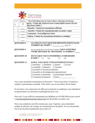 Question   Réponse (s)   *'Duo Cédant/Repreneur de Louise Cadieux et Bérangère Deschamps
           QUEL *TYPE DE CÉDANT EST CONCERNÉ DANS CETTE
               
7.
           TRANSACTION ?
  a  ____   Détachés Volonté de transmission affirmée.
  b  ____   Attachés: Volonté de transmission plus ou moins voulue
  c  ____   Contraints: Il est obligé de le faire
  d  ____   Indécis: Volonté de transmission hésitante et ambiguë
            Spécifiez
  e  ____
            __________________________________________________
QUESTION 8      LE CÉDANT VEUT QUITTER DÉFINITIVEMENT DANS
                COMBIEN DE TEMPS ? _____________ année (s)

QUESTION 9                   Sur une échelle de 0 à 10 (10 étant excellent),
                                                      VOUS ANTICIPEZ
                             VOTRE RÉUSSITE DU TRANSFERT À COMBIEN? _____

QUESTION 10                  EST-CE QUE VOUS CONSIDÉREZ AVOIR BESOIN
                             D'AIDE ?      Non          Oui

QUESTION 11                  SI OUI, AVEC QUEL TYPE D'INTERVENANT(S) ?
                              animateur  médiateur  mentor           avocat
                              comptable  banquier        fiscaliste
                              conseiller en ressources humaines
                              conseiller en développement organisationnel
                              conseiller en marketing     psychologue industriel
                              Évaluateur d'entreprise     autres_________________


Vous venez de prendre connaissance du document ? Nous renouvelons l’invitation à
remplir ce questionnaire ensemble. Votre client, vous et moi-même, Sylvie Huard.

En une heure, nous repasserons les défis que je présente en conférence, nous répondrons
au questionnaire et je dresserai un prédiagnostic pour vous.

Pour cela, il vous suffit de communiquer par téléphone au 418 840-2694 ou par courriel
à sylviehuard@harmonieintervention.com afin de prendre un rendez-vous.

Nous vous souhaitons une belle aventure qui, nous l’espérons, sera certainement
remplie de réflexion, de courage, de communication et de plaisir! Et oui c'est possible
d'avoir du fun dans la préparation de sa relève .
 