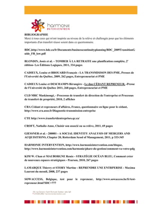 BIBLIOGRAPHIE
Merci à tous ceux qui m'ont inspirée au niveau de la relève et challengée pour que les éléments
importants d'un transfert réussi soient dans ce questionnaire.

BDC,http://www.bdc.ca/fr/Documents/businesscontinuityplanning/BDC_2009TransitionG
uide_FR_low.pdf

BLONDIN, Josée et al. – TOMBER À LA RETRAITE une planification complète, 2e
édition- Les Éditions Logiques, 2011, 334 pages

CADIEUX, Louise et BROUARD François - LA TRANSMISISON DES PME, Presses de
l'Université du Québec, 2009, 262 pages, Entrepreneuriat et PME

CADIEUX Louise et DESCHAMPS Bérangère - Le duo CÉDANT REPRENEUR, -Presse
de l'Université du Québec 2011, 268 pages, Entrepreneuriat et PME

CLD MRC Maskinongé, - Processus de transfert de direction de l'entreprise et Processus
de transfert de propriété, 2010, 2 affiches

CRA Cédant et repreneurs d'affaires, France, questionnaire en ligne pour le cédant,
http://www.cra.asso.fr/Diagnostic-transmission-entreprise

CTE http://www.transfertdentreprises.qc.ca/

CROFT, Nathalie-Anne, Choisir son associé ou sa relève, 2011, 69 pages

GIESSNER et al. - 200001 - A SOCIAL IDENTITY ANALYSIS OF MERGERS AND
ACQUISITIONS, Chapter 20, Rotterdam Scool of Management, 2011, p 333-345

HARMONIE INTERVENTION, http://www.harmonieintervention.com/blogue,
http://www.harmonieintervention.com/harmonie/phare-de-gestion/comment-va-votre-pdg

KIM W. Chan et MAUBORGNE Renée - STRATÉGIE OCÉAN BLEU, Comment créer
de nouveaux espaces stratégiques - Pearson, 2010, 267 pages

LAMARQUE Thierry et STORY Martine - REPRENDRE UNE ENTRPERISE - Maxima
Laurent du mesnil, 2008, 237 pages

SOWACCESS, Belgique, test pour le repreneur, http://www.sowaccess.be/fr/test-
repreneur.html?IDC=777
 