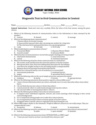 CANDIJAY NATIONAL HIGH SCHOOL
Tugas, Candijay, Bohol
Diagnostic Test in Oral Communication in Context
Name: Section: Date: Score:
General Instructions: Read each item very carefully. Write the letter of the best answer among the given
choices.
1. Which of the following elements of communication refers to the information or ideas conveyed by the
speaker?
A. receiver B. channel C. context D. message
2. Which of the following shows communication?
I. Dennisreflects on hisday’s lessons.
II. Sansa and Jon hug each other after not seeing one another for a long time.
III. The television hasbroadcasted that there isan upcoming typhoon.
A. I only B. I & II only C. I & III only D. I, II, & III
3. Which model depicts communication aslinear?
A. Transaction Model C. Shannon-Weaver Model
B. Inventive model D. Schramm Model
4. Which function of communication is served when people’s feelings are being invoked?
A. information dissemination C. social interaction
B. control D. emotional expression
5. Which of the following situations shows communication asa motivation?
A. The teacher readsand discusses the classroom policies to his/her student.
B. Mark greets Dave; then, theystart talking about their plansfor the holidays.
C. Ivan shareshis insights on how to live peacefully despite a complicated life.
D. Monique shares her personal frustrations with Charlie.
6. Which barrier ischaracterized by a set of vocabulary in a certain field?
A. international profession C. emotional barrier
B. jargon D. specialized field of expertise
7. Which of the following refersto the use of simple yet precise and powerful words?
A. vividness B. clarity C. brevity D. appropriateness
8. Which of the following statements showspositive regard to cultural differences?
A. I share relevant information about my culture, and make sure it is more than what others share about
theirs.
B. I do not think that myown culture is better than others’.
C. I communicate for others to understand and appreciate myown culture.
D. I do not exert effort in learning about others’ cultures.
9. Which of the following best defines intercultural communication?
A. It happens when individuals negotiate, interact, and create meanings while bringing in their varied
cultural backgrounds.
B. It is a competition among people set to make their cultures known.
C. It is an organized procedure where everyone speaks of his/her culture.
D. It happens when a specific culture isregarded asthe best among the rest.
10. Which DMIS stage is shown in the statement, “People of different culturesare not reallyunique. They are
categoricallythe same.”
A. acceptance B. defense C. denial D. minimization
11. Which of the following cannot be considered a characteristicof a competent intercultural communicator?
A. inclusive B. polite C. open-minded D. idealistic
12. Which of the following statements best showsINTEGRATION asa DMIS stage?
A. “I hear you and I want to see how I can benefit from what you said.”
 