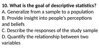 10. What is the goal of descriptive statistics?
A. Generalize from a sample to a population
B. Provide insight into people’s perceptions
and beliefs
C. Describe the responses of the study sample
D. Quantify the relationship between two
variables
 