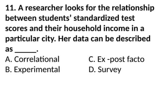11. A researcher looks for the relationship
between students’ standardized test
scores and their household income in a
particular city. Her data can be described
as _____.
A. Correlational C. Ex -post facto
B. Experimental D. Survey
 