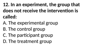 12. In an experiment, the group that
does not receive the intervention is
called:
A. The experimental group
B. The control group
C. The participant group
D. The treatment group
 