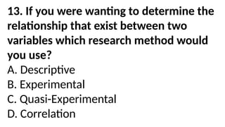 13. If you were wanting to determine the
relationship that exist between two
variables which research method would
you use?
A. Descriptive
B. Experimental
C. Quasi-Experimental
D. Correlation
 
