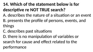 14. Which of the statement below is for
descriptive re NOT TRUE search?
A. describes the nature of a situation or an event
B. presents the profile of persons, events, and
things
C. describes past situations
D. there is no manipulation of variables or
search for cause and effect related to the
performance
 