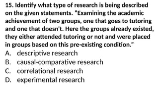 15. Identify what type of research is being described
on the given statements. “Examining the academic
achievement of two groups, one that goes to tutoring
and one that doesn't. Here the groups already existed,
they either attended tutoring or not and were placed
in groups based on this pre-existing condition.”
A. descriptive research
B. causal-comparative research
C. correlational research
D. experimental research
 