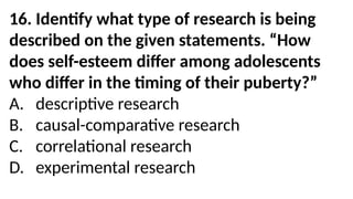 16. Identify what type of research is being
described on the given statements. “How
does self-esteem differ among adolescents
who differ in the timing of their puberty?”
A. descriptive research
B. causal-comparative research
C. correlational research
D. experimental research
 