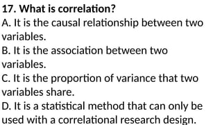 17. What is correlation?
A. It is the causal relationship between two
variables.
B. It is the association between two
variables.
C. It is the proportion of variance that two
variables share.
D. It is a statistical method that can only be
used with a correlational research design.
 