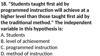18. "Students taught first aid by
programmed instruction will achieve at a
higher level than those taught first aid by
the traditional method." The independent
variable in this hypothesis is:
A. Students
B. level of achievement
C. programmed instruction
D. method of instruction
 