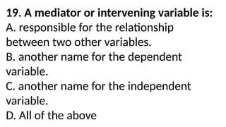19. A mediator or intervening variable is:
A. responsible for the relationship
between two other variables.
B. another name for the dependent
variable.
C. another name for the independent
variable.
D. All of the above
 