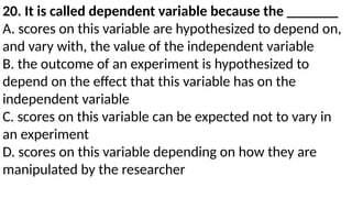 20. It is called dependent variable because the _______
A. scores on this variable are hypothesized to depend on,
and vary with, the value of the independent variable
B. the outcome of an experiment is hypothesized to
depend on the effect that this variable has on the
independent variable
C. scores on this variable can be expected not to vary in
an experiment
D. scores on this variable depending on how they are
manipulated by the researcher
 