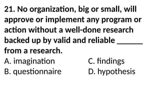 21. No organization, big or small, will
approve or implement any program or
action without a well-done research
backed up by valid and reliable ______
from a research.
A. imagination C. findings
B. questionnaire D. hypothesis
 
