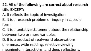 22. All of the following are correct about research
title EXCEPT:
A. It reflects the topic of investigation.
B. It is a research problem or inquiry in capsule
form.
C. It is a tentative statement about the relationship
between two or more variables.
D. It is a product of real-world observations,
dilemmas, wide reading, selective viewing,
meaningful interactions, and deep reflections.
 