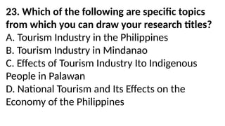 23. Which of the following are specific topics
from which you can draw your research titles?
A. Tourism Industry in the Philippines
B. Tourism Industry in Mindanao
C. Effects of Tourism Industry Ito Indigenous
People in Palawan
D. National Tourism and Its Effects on the
Economy of the Philippines
 