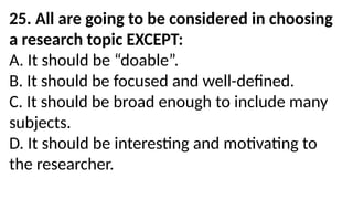 25. All are going to be considered in choosing
a research topic EXCEPT:
A. It should be “doable”.
B. It should be focused and well-defined.
C. It should be broad enough to include many
subjects.
D. It should be interesting and motivating to
the researcher.
 