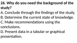 26. Why do you need the background of the
study?
A. Conclude through the findings of the study.
B. Determine the current state of knowledge.
C. Make recommendations using the
conclusions.
D. Present data in a tabular or graphical
presentation.
 
