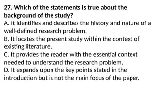 27. Which of the statements is true about the
background of the study?
A. It identifies and describes the history and nature of a
well-defined research problem.
B. It locates the present study within the context of
existing literature.
C. It provides the reader with the essential context
needed to understand the research problem.
D. It expands upon the key points stated in the
introduction but is not the main focus of the paper.
 